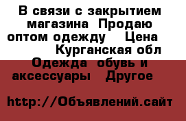 В связи с закрытием магазина! Продаю оптом,одежду. › Цена ­ 280 000 - Курганская обл. Одежда, обувь и аксессуары » Другое   